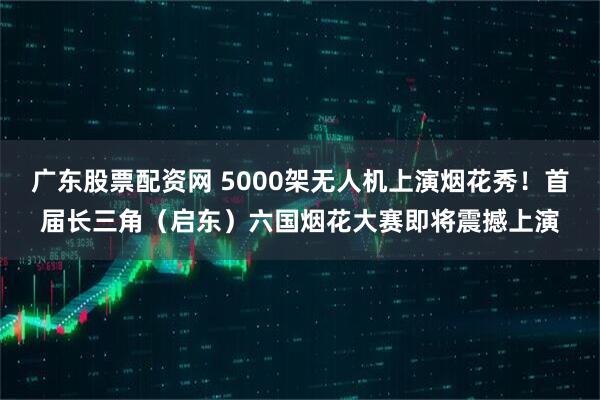 广东股票配资网 5000架无人机上演烟花秀！首届长三角（启东）六国烟花大赛即将震撼上演