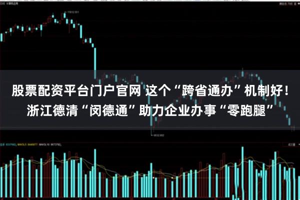 股票配资平台门户官网 这个“跨省通办”机制好！浙江德清“闵德通”助力企业办事“零跑腿”