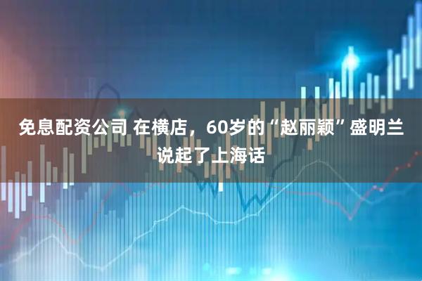 免息配资公司 在横店，60岁的“赵丽颖”盛明兰说起了上海话