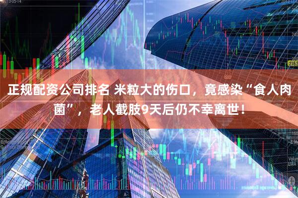 正规配资公司排名 米粒大的伤口，竟感染“食人肉菌”，老人截肢9天后仍不幸离世！