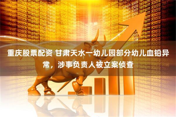 重庆股票配资 甘肃天水一幼儿园部分幼儿血铅异常，涉事负责人被立案侦查