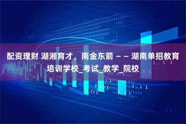 配资理财 湖湘育才，南金东箭 — — 湖南单招教育培训学校_考试_教学_院校