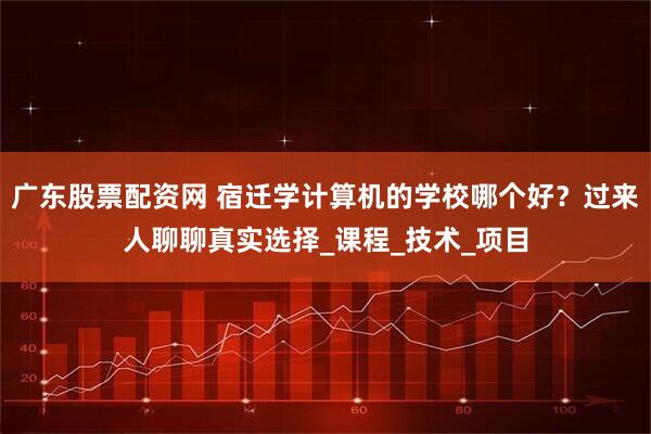 广东股票配资网 宿迁学计算机的学校哪个好？过来人聊聊真实选择_课程_技术_项目