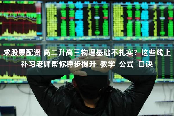 求股票配资 高二升高三物理基础不扎实？这些线上补习老师帮你稳步提升_教学_公式_口诀