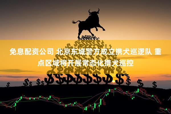 免息配资公司 北京东城警方成立携犬巡逻队 重点区域将开展常态化携犬巡控