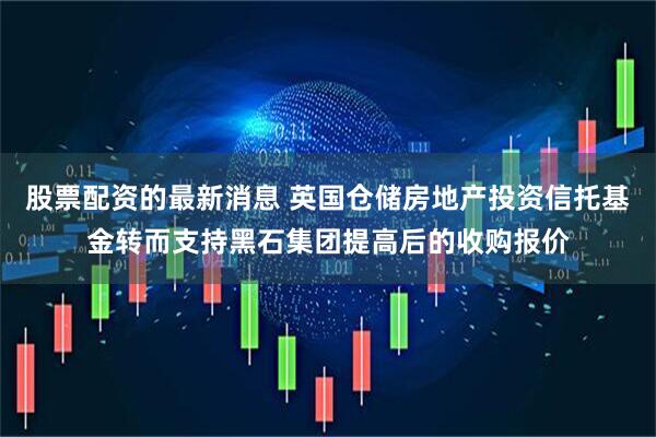 股票配资的最新消息 英国仓储房地产投资信托基金转而支持黑石集团提高后的收购报价