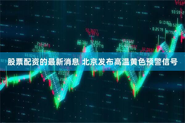 股票配资的最新消息 北京发布高温黄色预警信号