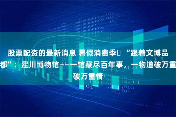 股票配资的最新消息 暑假消费季㉟“跟着文博品成都”：建川博物馆——一馆藏尽百年事，一物道破万重情