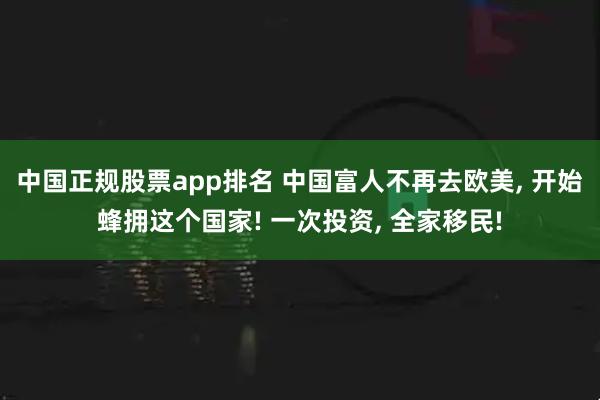 中国正规股票app排名 中国富人不再去欧美, 开始蜂拥这个国家! 一次投资, 全家移民!