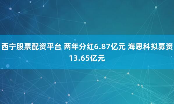 西宁股票配资平台 两年分红6.87亿元 海思科拟募资13.65亿元