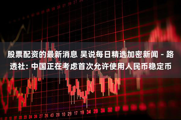 股票配资的最新消息 吴说每日精选加密新闻 - 路透社: 中国正在考虑首次允许使用人民币稳定币