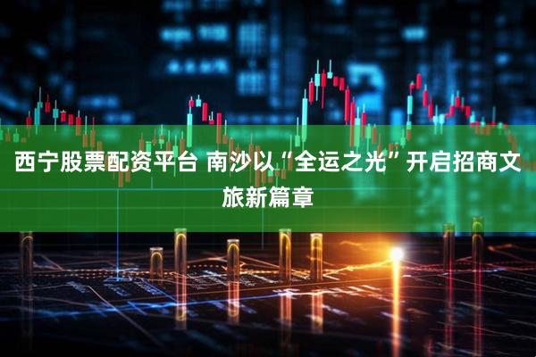 西宁股票配资平台 南沙以“全运之光”开启招商文旅新篇章