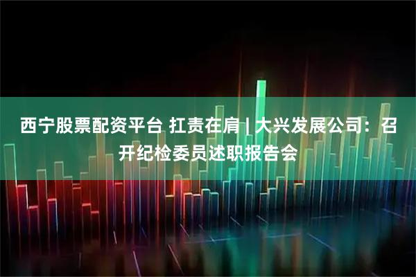 西宁股票配资平台 扛责在肩 | 大兴发展公司:召开纪检委员述职报告会