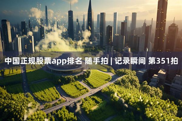 中国正规股票app排名 随手拍 | 记录瞬间 第351拍
