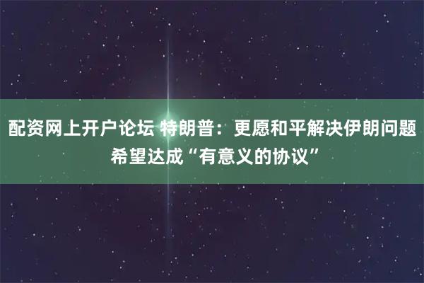 配资网上开户论坛 特朗普：更愿和平解决伊朗问题 希望达成“有意义的协议”